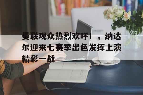 Yabo Sports-曼联观众热烈欢呼！，纳达尔迎来七赛季出色发挥上演精彩一战-Yabo Sports